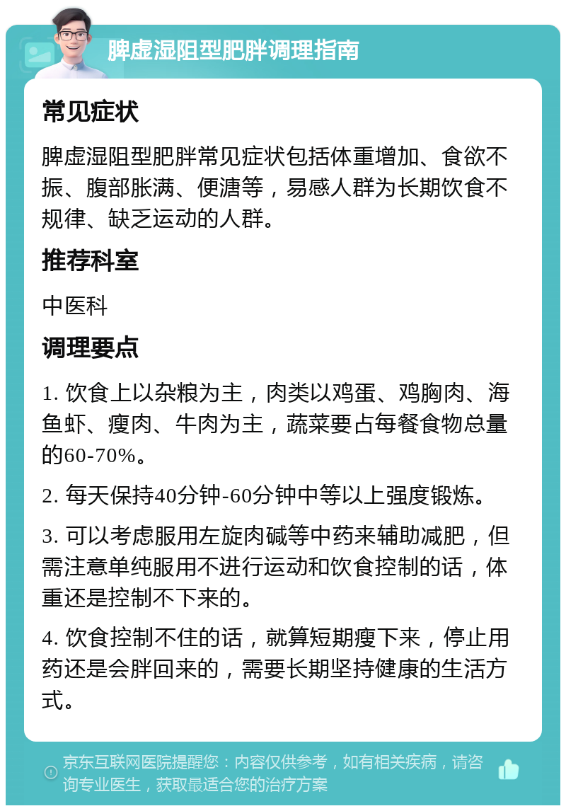 脾虚湿阻型肥胖调理指南 常见症状 脾虚湿阻型肥胖常见症状包括体重增加、食欲不振、腹部胀满、便溏等，易感人群为长期饮食不规律、缺乏运动的人群。 推荐科室 中医科 调理要点 1. 饮食上以杂粮为主，肉类以鸡蛋、鸡胸肉、海鱼虾、瘦肉、牛肉为主，蔬菜要占每餐食物总量的60-70%。 2. 每天保持40分钟-60分钟中等以上强度锻炼。 3. 可以考虑服用左旋肉碱等中药来辅助减肥，但需注意单纯服用不进行运动和饮食控制的话，体重还是控制不下来的。 4. 饮食控制不住的话，就算短期瘦下来，停止用药还是会胖回来的，需要长期坚持健康的生活方式。