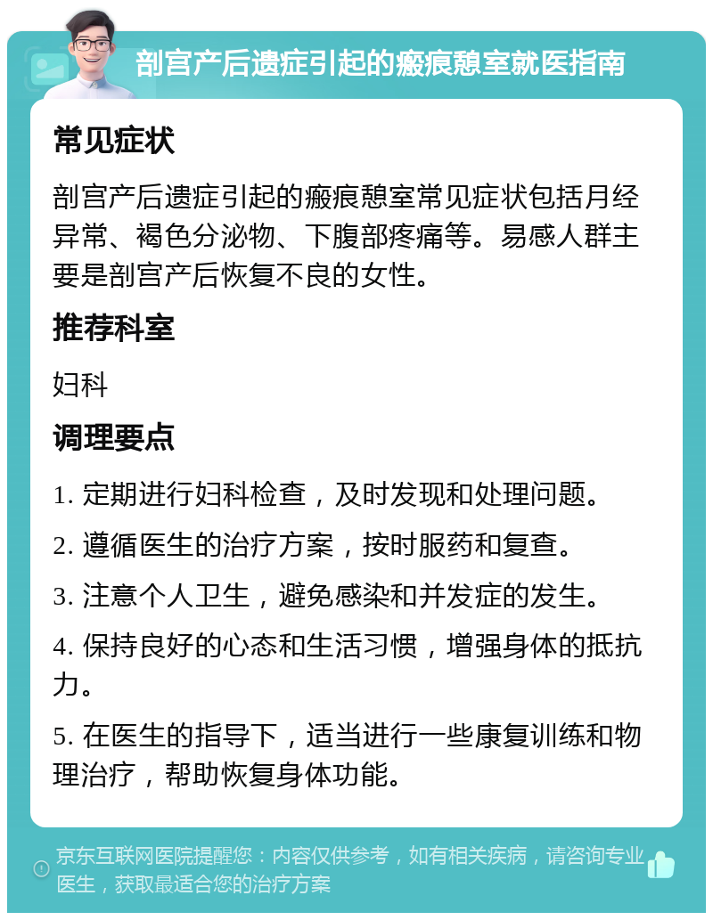 剖宫产后遗症引起的瘢痕憩室就医指南 常见症状 剖宫产后遗症引起的瘢痕憩室常见症状包括月经异常、褐色分泌物、下腹部疼痛等。易感人群主要是剖宫产后恢复不良的女性。 推荐科室 妇科 调理要点 1. 定期进行妇科检查，及时发现和处理问题。 2. 遵循医生的治疗方案，按时服药和复查。 3. 注意个人卫生，避免感染和并发症的发生。 4. 保持良好的心态和生活习惯，增强身体的抵抗力。 5. 在医生的指导下，适当进行一些康复训练和物理治疗，帮助恢复身体功能。