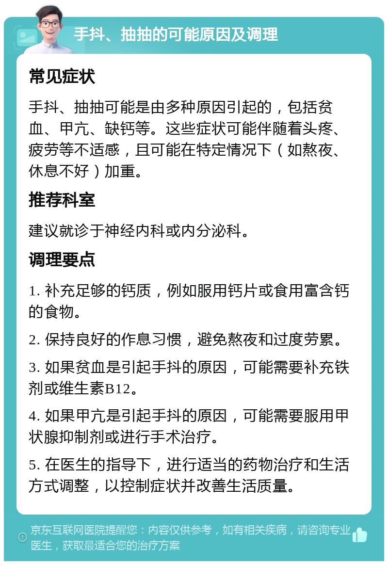 手抖、抽抽的可能原因及调理 常见症状 手抖、抽抽可能是由多种原因引起的，包括贫血、甲亢、缺钙等。这些症状可能伴随着头疼、疲劳等不适感，且可能在特定情况下（如熬夜、休息不好）加重。 推荐科室 建议就诊于神经内科或内分泌科。 调理要点 1. 补充足够的钙质，例如服用钙片或食用富含钙的食物。 2. 保持良好的作息习惯，避免熬夜和过度劳累。 3. 如果贫血是引起手抖的原因，可能需要补充铁剂或维生素B12。 4. 如果甲亢是引起手抖的原因，可能需要服用甲状腺抑制剂或进行手术治疗。 5. 在医生的指导下，进行适当的药物治疗和生活方式调整，以控制症状并改善生活质量。