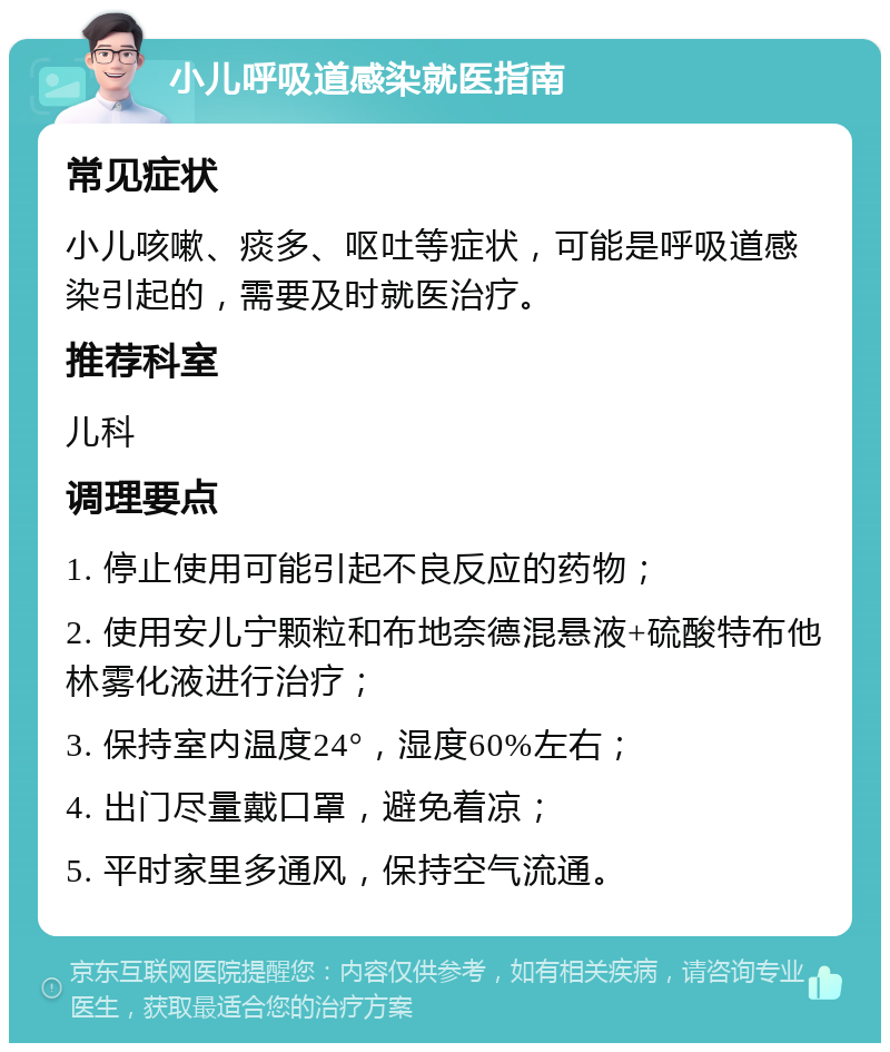 小儿呼吸道感染就医指南 常见症状 小儿咳嗽、痰多、呕吐等症状，可能是呼吸道感染引起的，需要及时就医治疗。 推荐科室 儿科 调理要点 1. 停止使用可能引起不良反应的药物； 2. 使用安儿宁颗粒和布地奈德混悬液+硫酸特布他林雾化液进行治疗； 3. 保持室内温度24°，湿度60%左右； 4. 出门尽量戴口罩，避免着凉； 5. 平时家里多通风，保持空气流通。