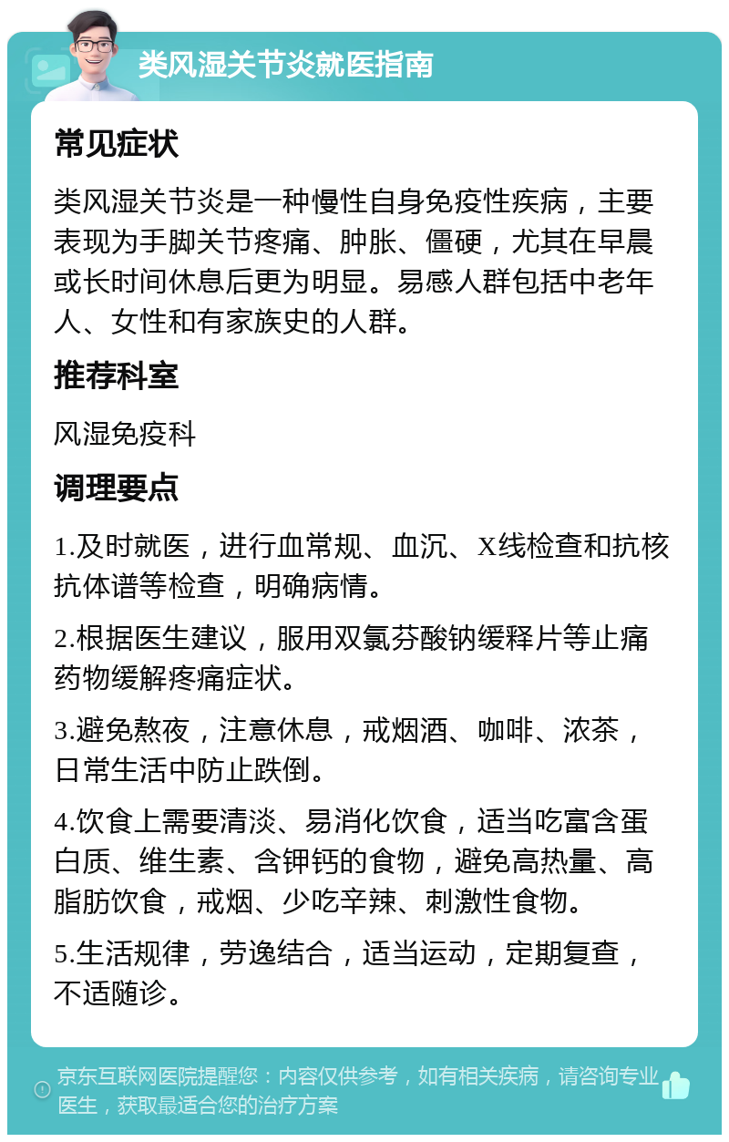 类风湿关节炎就医指南 常见症状 类风湿关节炎是一种慢性自身免疫性疾病，主要表现为手脚关节疼痛、肿胀、僵硬，尤其在早晨或长时间休息后更为明显。易感人群包括中老年人、女性和有家族史的人群。 推荐科室 风湿免疫科 调理要点 1.及时就医，进行血常规、血沉、X线检查和抗核抗体谱等检查，明确病情。 2.根据医生建议，服用双氯芬酸钠缓释片等止痛药物缓解疼痛症状。 3.避免熬夜，注意休息，戒烟酒、咖啡、浓茶，日常生活中防止跌倒。 4.饮食上需要清淡、易消化饮食，适当吃富含蛋白质、维生素、含钾钙的食物，避免高热量、高脂肪饮食，戒烟、少吃辛辣、刺激性食物。 5.生活规律，劳逸结合，适当运动，定期复查，不适随诊。