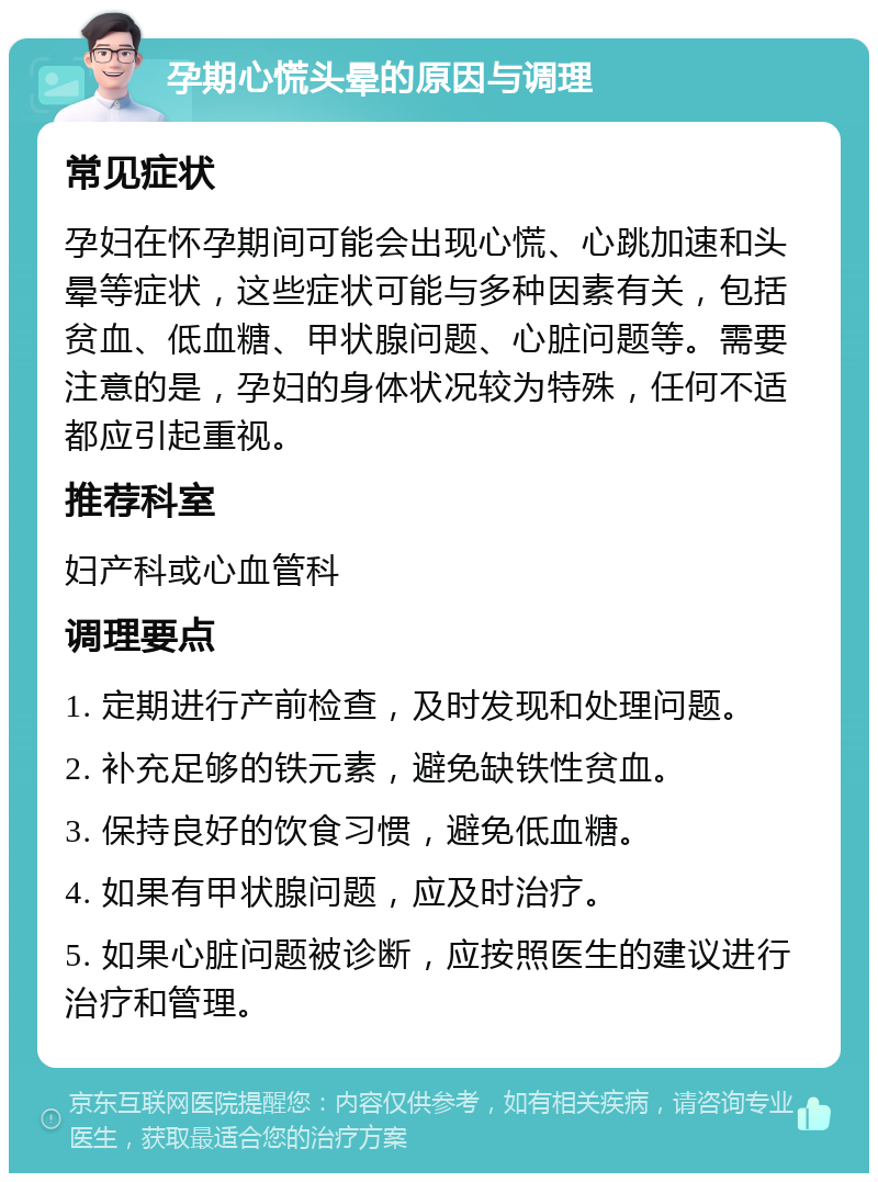 孕期心慌头晕的原因与调理 常见症状 孕妇在怀孕期间可能会出现心慌、心跳加速和头晕等症状，这些症状可能与多种因素有关，包括贫血、低血糖、甲状腺问题、心脏问题等。需要注意的是，孕妇的身体状况较为特殊，任何不适都应引起重视。 推荐科室 妇产科或心血管科 调理要点 1. 定期进行产前检查，及时发现和处理问题。 2. 补充足够的铁元素，避免缺铁性贫血。 3. 保持良好的饮食习惯，避免低血糖。 4. 如果有甲状腺问题，应及时治疗。 5. 如果心脏问题被诊断，应按照医生的建议进行治疗和管理。