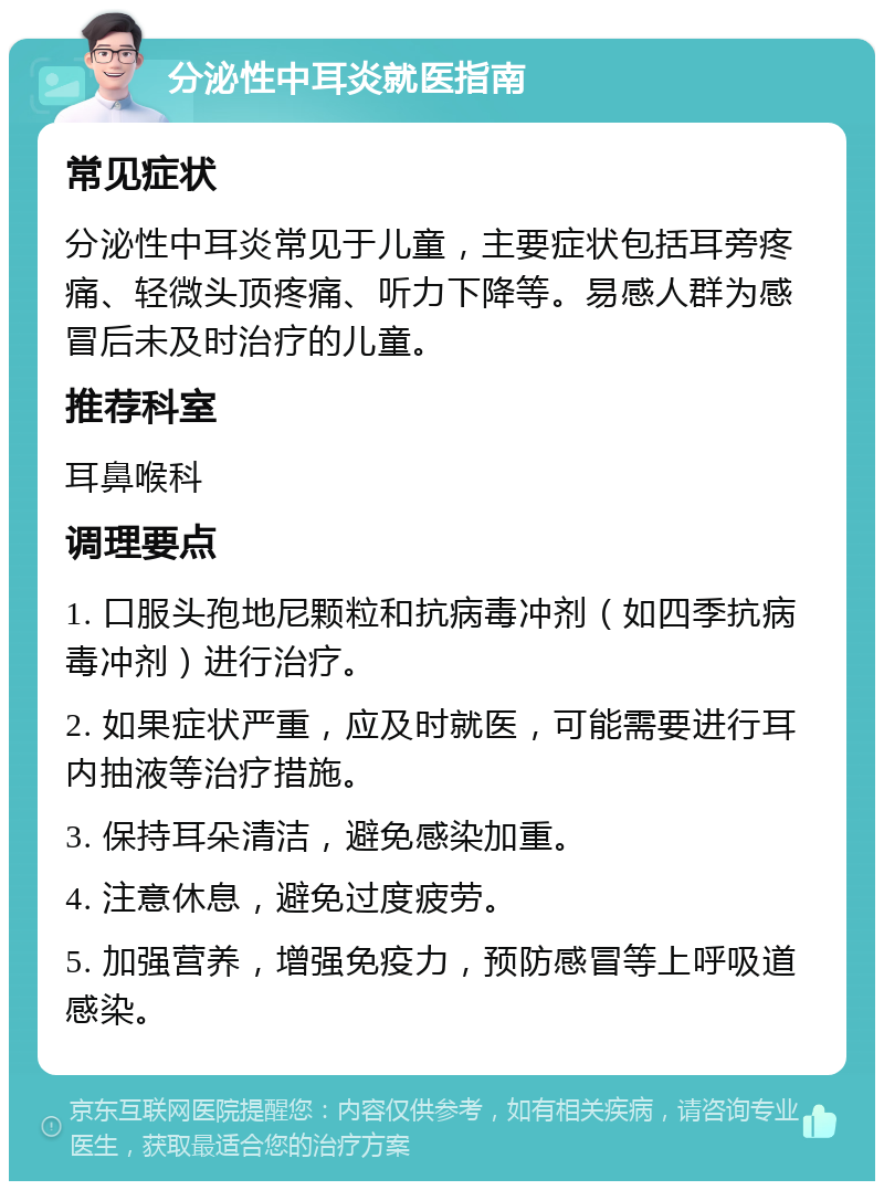 分泌性中耳炎就医指南 常见症状 分泌性中耳炎常见于儿童，主要症状包括耳旁疼痛、轻微头顶疼痛、听力下降等。易感人群为感冒后未及时治疗的儿童。 推荐科室 耳鼻喉科 调理要点 1. 口服头孢地尼颗粒和抗病毒冲剂（如四季抗病毒冲剂）进行治疗。 2. 如果症状严重，应及时就医，可能需要进行耳内抽液等治疗措施。 3. 保持耳朵清洁，避免感染加重。 4. 注意休息，避免过度疲劳。 5. 加强营养，增强免疫力，预防感冒等上呼吸道感染。