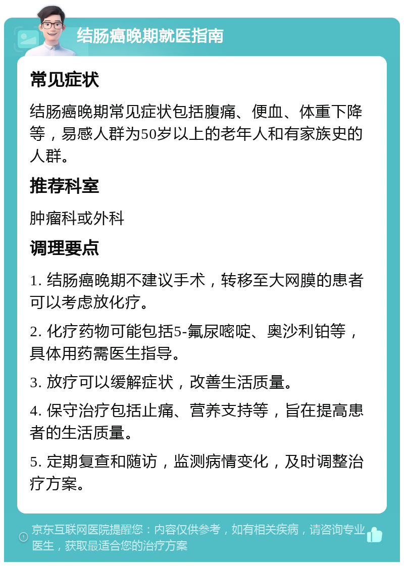 结肠癌晚期就医指南 常见症状 结肠癌晚期常见症状包括腹痛、便血、体重下降等，易感人群为50岁以上的老年人和有家族史的人群。 推荐科室 肿瘤科或外科 调理要点 1. 结肠癌晚期不建议手术，转移至大网膜的患者可以考虑放化疗。 2. 化疗药物可能包括5-氟尿嘧啶、奥沙利铂等，具体用药需医生指导。 3. 放疗可以缓解症状，改善生活质量。 4. 保守治疗包括止痛、营养支持等，旨在提高患者的生活质量。 5. 定期复查和随访，监测病情变化，及时调整治疗方案。