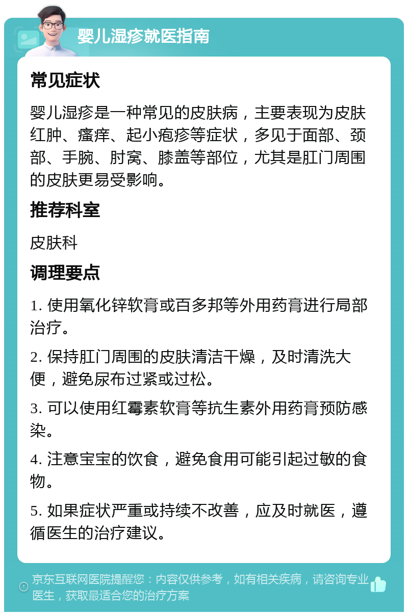 婴儿湿疹就医指南 常见症状 婴儿湿疹是一种常见的皮肤病，主要表现为皮肤红肿、瘙痒、起小疱疹等症状，多见于面部、颈部、手腕、肘窝、膝盖等部位，尤其是肛门周围的皮肤更易受影响。 推荐科室 皮肤科 调理要点 1. 使用氧化锌软膏或百多邦等外用药膏进行局部治疗。 2. 保持肛门周围的皮肤清洁干燥，及时清洗大便，避免尿布过紧或过松。 3. 可以使用红霉素软膏等抗生素外用药膏预防感染。 4. 注意宝宝的饮食，避免食用可能引起过敏的食物。 5. 如果症状严重或持续不改善，应及时就医，遵循医生的治疗建议。