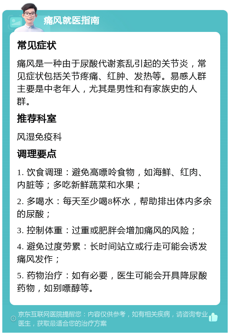 痛风就医指南 常见症状 痛风是一种由于尿酸代谢紊乱引起的关节炎，常见症状包括关节疼痛、红肿、发热等。易感人群主要是中老年人，尤其是男性和有家族史的人群。 推荐科室 风湿免疫科 调理要点 1. 饮食调理：避免高嘌呤食物，如海鲜、红肉、内脏等；多吃新鲜蔬菜和水果； 2. 多喝水：每天至少喝8杯水，帮助排出体内多余的尿酸； 3. 控制体重：过重或肥胖会增加痛风的风险； 4. 避免过度劳累：长时间站立或行走可能会诱发痛风发作； 5. 药物治疗：如有必要，医生可能会开具降尿酸药物，如别嘌醇等。