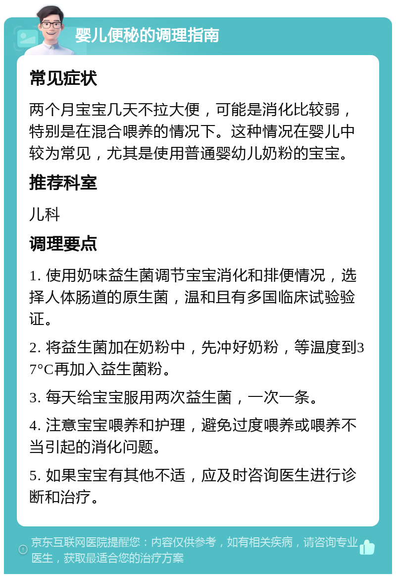 婴儿便秘的调理指南 常见症状 两个月宝宝几天不拉大便，可能是消化比较弱，特别是在混合喂养的情况下。这种情况在婴儿中较为常见，尤其是使用普通婴幼儿奶粉的宝宝。 推荐科室 儿科 调理要点 1. 使用奶味益生菌调节宝宝消化和排便情况，选择人体肠道的原生菌，温和且有多国临床试验验证。 2. 将益生菌加在奶粉中，先冲好奶粉，等温度到37°C再加入益生菌粉。 3. 每天给宝宝服用两次益生菌，一次一条。 4. 注意宝宝喂养和护理，避免过度喂养或喂养不当引起的消化问题。 5. 如果宝宝有其他不适，应及时咨询医生进行诊断和治疗。