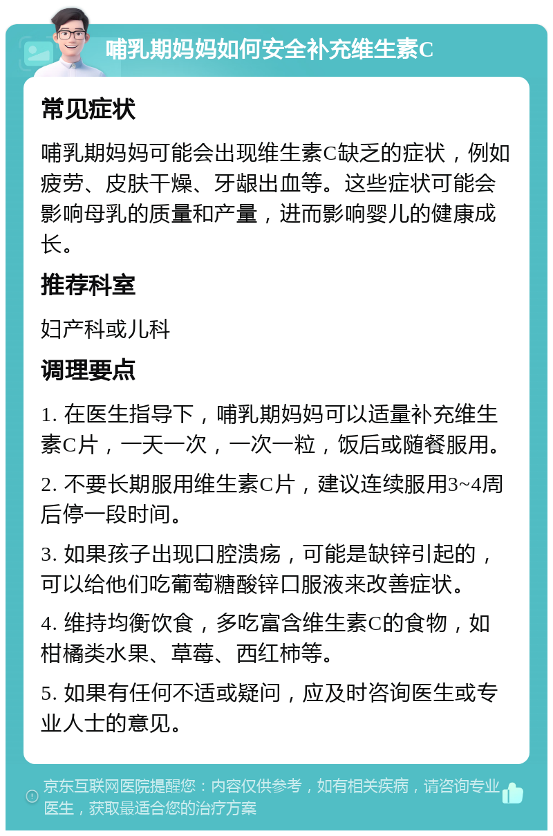 哺乳期妈妈如何安全补充维生素C 常见症状 哺乳期妈妈可能会出现维生素C缺乏的症状，例如疲劳、皮肤干燥、牙龈出血等。这些症状可能会影响母乳的质量和产量，进而影响婴儿的健康成长。 推荐科室 妇产科或儿科 调理要点 1. 在医生指导下，哺乳期妈妈可以适量补充维生素C片，一天一次，一次一粒，饭后或随餐服用。 2. 不要长期服用维生素C片，建议连续服用3~4周后停一段时间。 3. 如果孩子出现口腔溃疡，可能是缺锌引起的，可以给他们吃葡萄糖酸锌口服液来改善症状。 4. 维持均衡饮食，多吃富含维生素C的食物，如柑橘类水果、草莓、西红柿等。 5. 如果有任何不适或疑问，应及时咨询医生或专业人士的意见。