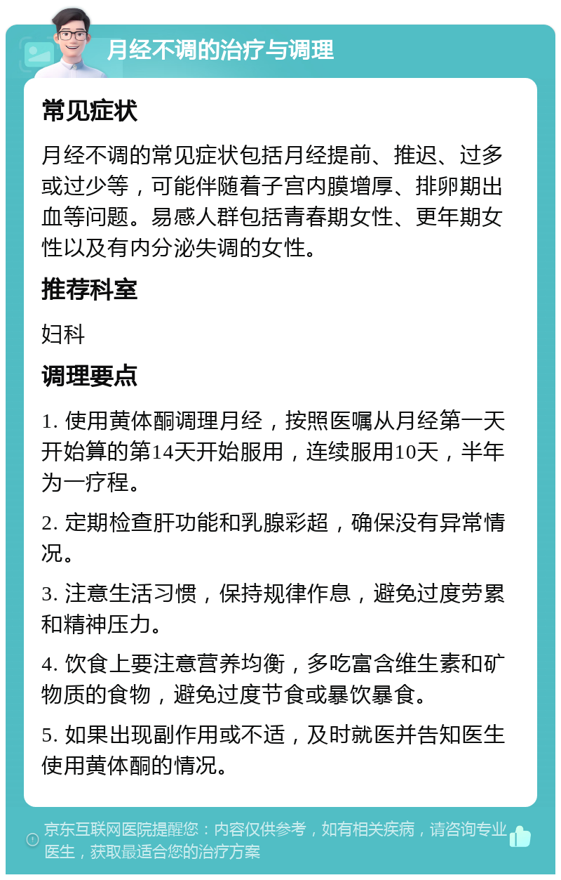 月经不调的治疗与调理 常见症状 月经不调的常见症状包括月经提前、推迟、过多或过少等，可能伴随着子宫内膜增厚、排卵期出血等问题。易感人群包括青春期女性、更年期女性以及有内分泌失调的女性。 推荐科室 妇科 调理要点 1. 使用黄体酮调理月经，按照医嘱从月经第一天开始算的第14天开始服用，连续服用10天，半年为一疗程。 2. 定期检查肝功能和乳腺彩超，确保没有异常情况。 3. 注意生活习惯，保持规律作息，避免过度劳累和精神压力。 4. 饮食上要注意营养均衡，多吃富含维生素和矿物质的食物，避免过度节食或暴饮暴食。 5. 如果出现副作用或不适，及时就医并告知医生使用黄体酮的情况。