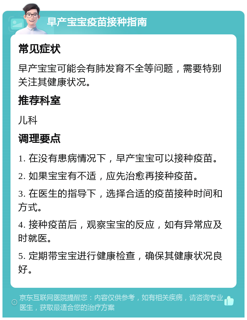 早产宝宝疫苗接种指南 常见症状 早产宝宝可能会有肺发育不全等问题，需要特别关注其健康状况。 推荐科室 儿科 调理要点 1. 在没有患病情况下，早产宝宝可以接种疫苗。 2. 如果宝宝有不适，应先治愈再接种疫苗。 3. 在医生的指导下，选择合适的疫苗接种时间和方式。 4. 接种疫苗后，观察宝宝的反应，如有异常应及时就医。 5. 定期带宝宝进行健康检查，确保其健康状况良好。