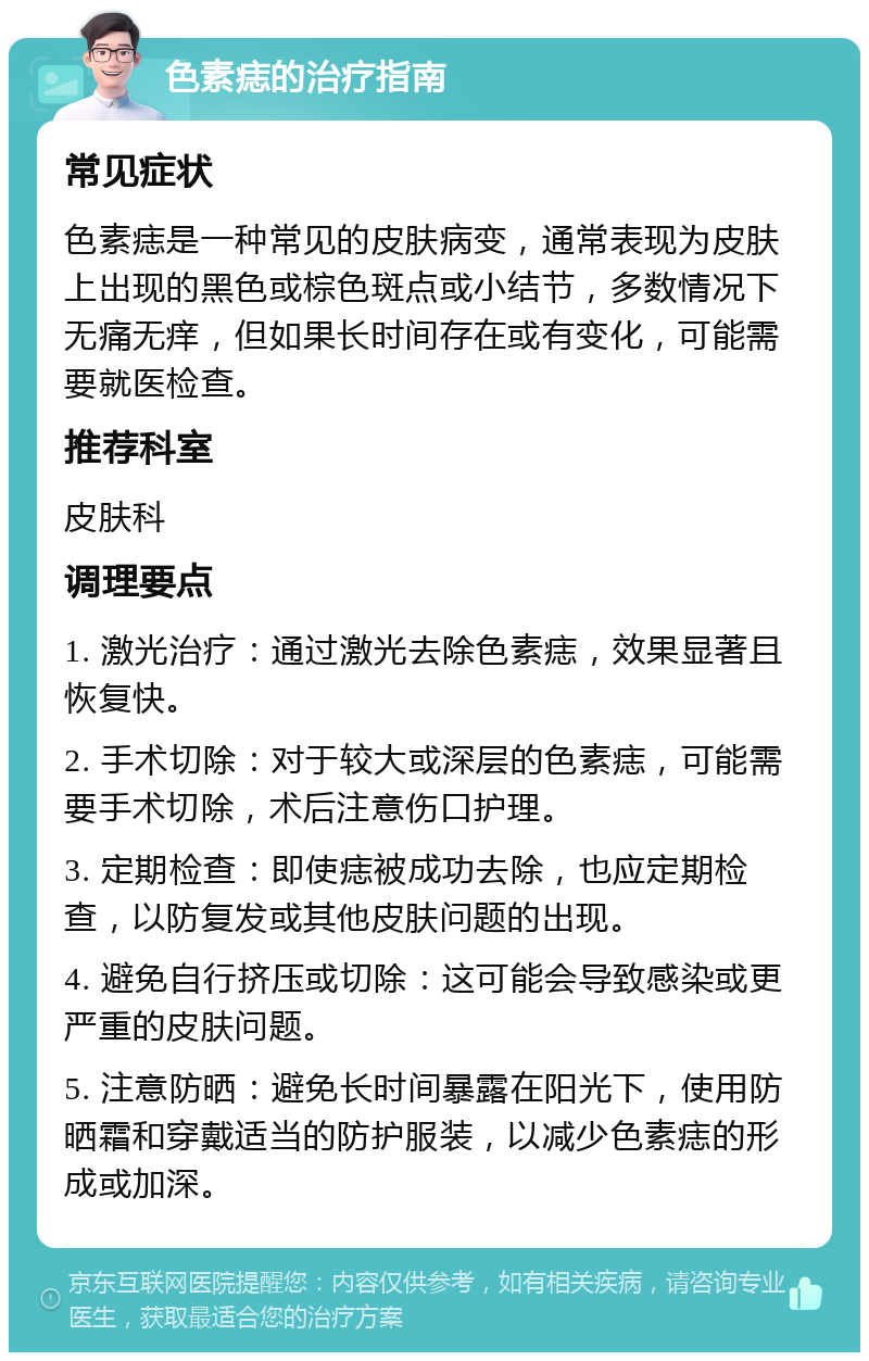 色素痣的治疗指南 常见症状 色素痣是一种常见的皮肤病变，通常表现为皮肤上出现的黑色或棕色斑点或小结节，多数情况下无痛无痒，但如果长时间存在或有变化，可能需要就医检查。 推荐科室 皮肤科 调理要点 1. 激光治疗：通过激光去除色素痣，效果显著且恢复快。 2. 手术切除：对于较大或深层的色素痣，可能需要手术切除，术后注意伤口护理。 3. 定期检查：即使痣被成功去除，也应定期检查，以防复发或其他皮肤问题的出现。 4. 避免自行挤压或切除：这可能会导致感染或更严重的皮肤问题。 5. 注意防晒：避免长时间暴露在阳光下，使用防晒霜和穿戴适当的防护服装，以减少色素痣的形成或加深。