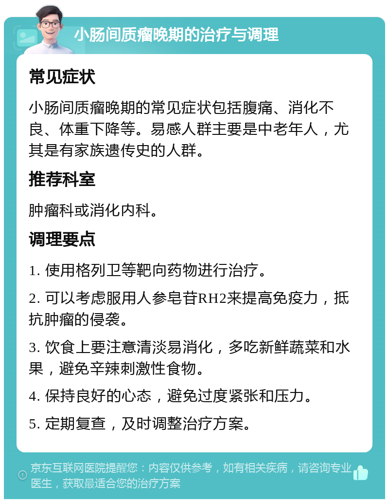 小肠间质瘤晚期的治疗与调理 常见症状 小肠间质瘤晚期的常见症状包括腹痛、消化不良、体重下降等。易感人群主要是中老年人，尤其是有家族遗传史的人群。 推荐科室 肿瘤科或消化内科。 调理要点 1. 使用格列卫等靶向药物进行治疗。 2. 可以考虑服用人参皂苷RH2来提高免疫力，抵抗肿瘤的侵袭。 3. 饮食上要注意清淡易消化，多吃新鲜蔬菜和水果，避免辛辣刺激性食物。 4. 保持良好的心态，避免过度紧张和压力。 5. 定期复查，及时调整治疗方案。