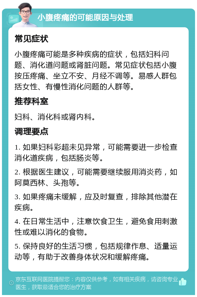 小腹疼痛的可能原因与处理 常见症状 小腹疼痛可能是多种疾病的症状，包括妇科问题、消化道问题或肾脏问题。常见症状包括小腹按压疼痛、坐立不安、月经不调等。易感人群包括女性、有慢性消化问题的人群等。 推荐科室 妇科、消化科或肾内科。 调理要点 1. 如果妇科彩超未见异常，可能需要进一步检查消化道疾病，包括肠炎等。 2. 根据医生建议，可能需要继续服用消炎药，如阿莫西林、头孢等。 3. 如果疼痛未缓解，应及时复查，排除其他潜在疾病。 4. 在日常生活中，注意饮食卫生，避免食用刺激性或难以消化的食物。 5. 保持良好的生活习惯，包括规律作息、适量运动等，有助于改善身体状况和缓解疼痛。