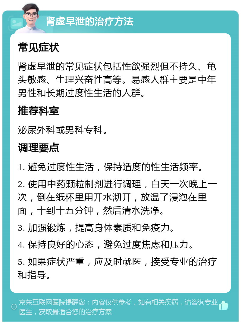 肾虚早泄的治疗方法 常见症状 肾虚早泄的常见症状包括性欲强烈但不持久、龟头敏感、生理兴奋性高等。易感人群主要是中年男性和长期过度性生活的人群。 推荐科室 泌尿外科或男科专科。 调理要点 1. 避免过度性生活，保持适度的性生活频率。 2. 使用中药颗粒制剂进行调理，白天一次晚上一次，倒在纸杯里用开水沏开，放温了浸泡在里面，十到十五分钟，然后清水洗净。 3. 加强锻炼，提高身体素质和免疫力。 4. 保持良好的心态，避免过度焦虑和压力。 5. 如果症状严重，应及时就医，接受专业的治疗和指导。