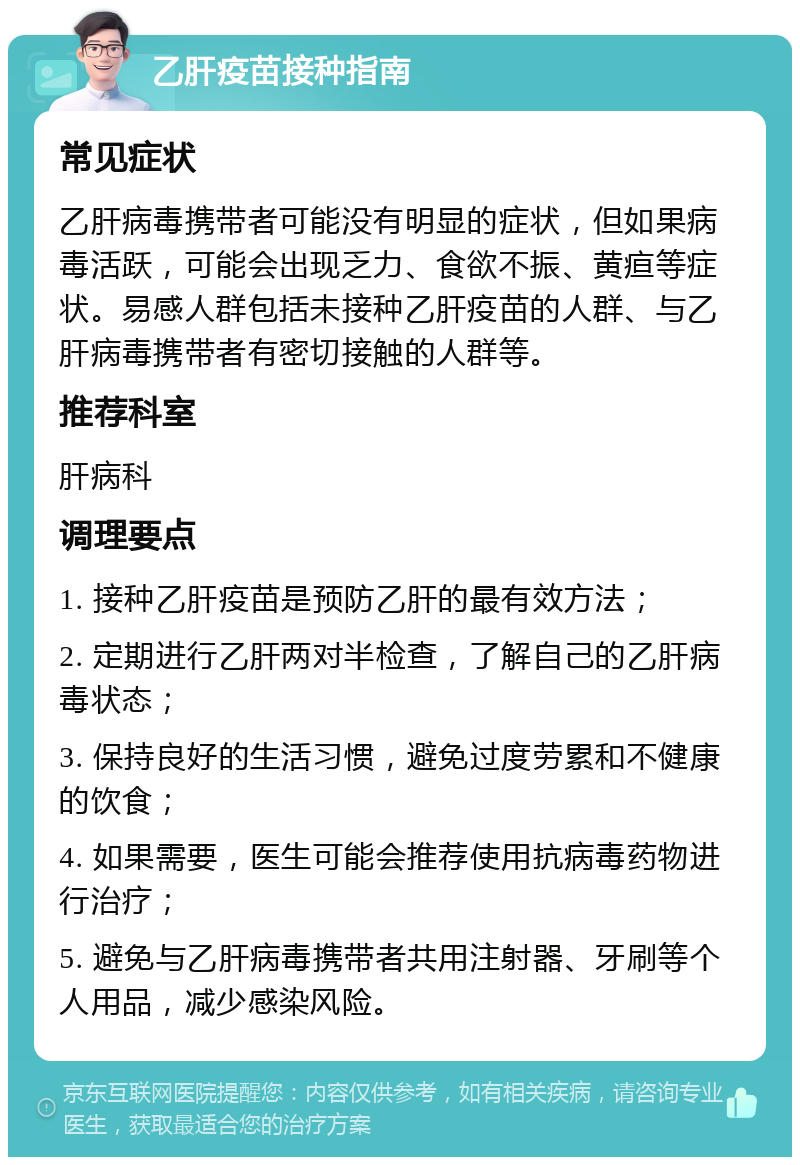 乙肝疫苗接种指南 常见症状 乙肝病毒携带者可能没有明显的症状，但如果病毒活跃，可能会出现乏力、食欲不振、黄疸等症状。易感人群包括未接种乙肝疫苗的人群、与乙肝病毒携带者有密切接触的人群等。 推荐科室 肝病科 调理要点 1. 接种乙肝疫苗是预防乙肝的最有效方法； 2. 定期进行乙肝两对半检查，了解自己的乙肝病毒状态； 3. 保持良好的生活习惯，避免过度劳累和不健康的饮食； 4. 如果需要，医生可能会推荐使用抗病毒药物进行治疗； 5. 避免与乙肝病毒携带者共用注射器、牙刷等个人用品，减少感染风险。