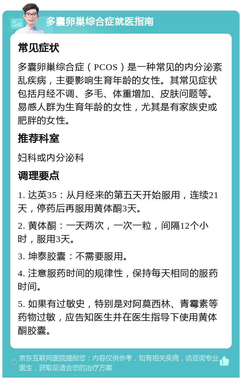 多囊卵巢综合症就医指南 常见症状 多囊卵巢综合症（PCOS）是一种常见的内分泌紊乱疾病，主要影响生育年龄的女性。其常见症状包括月经不调、多毛、体重增加、皮肤问题等。易感人群为生育年龄的女性，尤其是有家族史或肥胖的女性。 推荐科室 妇科或内分泌科 调理要点 1. 达英35：从月经来的第五天开始服用，连续21天，停药后再服用黄体酮3天。 2. 黄体酮：一天两次，一次一粒，间隔12个小时，服用3天。 3. 坤泰胶囊：不需要服用。 4. 注意服药时间的规律性，保持每天相同的服药时间。 5. 如果有过敏史，特别是对阿莫西林、青霉素等药物过敏，应告知医生并在医生指导下使用黄体酮胶囊。