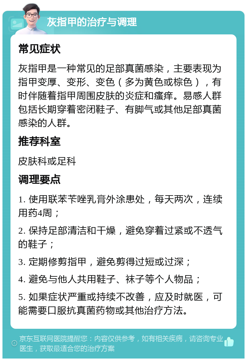 灰指甲的治疗与调理 常见症状 灰指甲是一种常见的足部真菌感染，主要表现为指甲变厚、变形、变色（多为黄色或棕色），有时伴随着指甲周围皮肤的炎症和瘙痒。易感人群包括长期穿着密闭鞋子、有脚气或其他足部真菌感染的人群。 推荐科室 皮肤科或足科 调理要点 1. 使用联苯苄唑乳膏外涂患处，每天两次，连续用药4周； 2. 保持足部清洁和干燥，避免穿着过紧或不透气的鞋子； 3. 定期修剪指甲，避免剪得过短或过深； 4. 避免与他人共用鞋子、袜子等个人物品； 5. 如果症状严重或持续不改善，应及时就医，可能需要口服抗真菌药物或其他治疗方法。