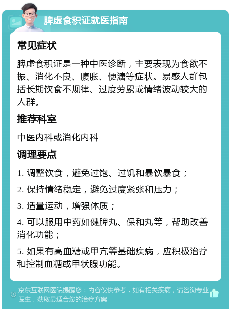 脾虚食积证就医指南 常见症状 脾虚食积证是一种中医诊断，主要表现为食欲不振、消化不良、腹胀、便溏等症状。易感人群包括长期饮食不规律、过度劳累或情绪波动较大的人群。 推荐科室 中医内科或消化内科 调理要点 1. 调整饮食，避免过饱、过饥和暴饮暴食； 2. 保持情绪稳定，避免过度紧张和压力； 3. 适量运动，增强体质； 4. 可以服用中药如健脾丸、保和丸等，帮助改善消化功能； 5. 如果有高血糖或甲亢等基础疾病，应积极治疗和控制血糖或甲状腺功能。