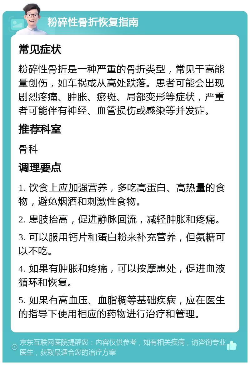 粉碎性骨折恢复指南 常见症状 粉碎性骨折是一种严重的骨折类型，常见于高能量创伤，如车祸或从高处跌落。患者可能会出现剧烈疼痛、肿胀、瘀斑、局部变形等症状，严重者可能伴有神经、血管损伤或感染等并发症。 推荐科室 骨科 调理要点 1. 饮食上应加强营养，多吃高蛋白、高热量的食物，避免烟酒和刺激性食物。 2. 患肢抬高，促进静脉回流，减轻肿胀和疼痛。 3. 可以服用钙片和蛋白粉来补充营养，但氨糖可以不吃。 4. 如果有肿胀和疼痛，可以按摩患处，促进血液循环和恢复。 5. 如果有高血压、血脂稠等基础疾病，应在医生的指导下使用相应的药物进行治疗和管理。