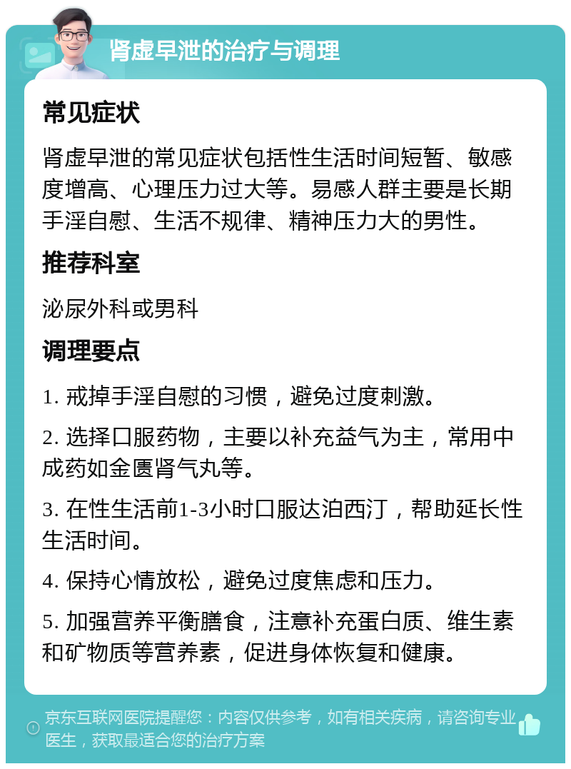 肾虚早泄的治疗与调理 常见症状 肾虚早泄的常见症状包括性生活时间短暂、敏感度增高、心理压力过大等。易感人群主要是长期手淫自慰、生活不规律、精神压力大的男性。 推荐科室 泌尿外科或男科 调理要点 1. 戒掉手淫自慰的习惯，避免过度刺激。 2. 选择口服药物，主要以补充益气为主，常用中成药如金匮肾气丸等。 3. 在性生活前1-3小时口服达泊西汀，帮助延长性生活时间。 4. 保持心情放松，避免过度焦虑和压力。 5. 加强营养平衡膳食，注意补充蛋白质、维生素和矿物质等营养素，促进身体恢复和健康。