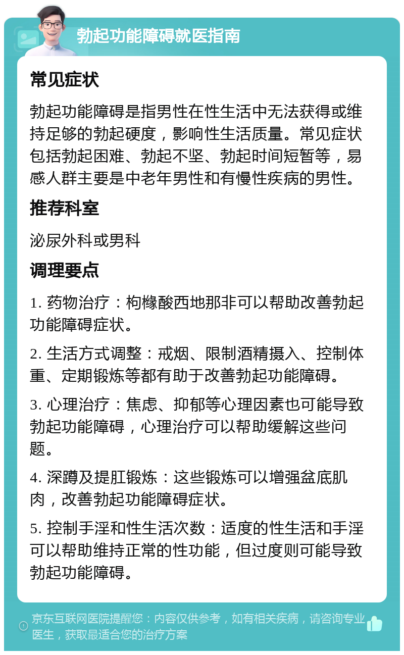 勃起功能障碍就医指南 常见症状 勃起功能障碍是指男性在性生活中无法获得或维持足够的勃起硬度，影响性生活质量。常见症状包括勃起困难、勃起不坚、勃起时间短暂等，易感人群主要是中老年男性和有慢性疾病的男性。 推荐科室 泌尿外科或男科 调理要点 1. 药物治疗：枸橼酸西地那非可以帮助改善勃起功能障碍症状。 2. 生活方式调整：戒烟、限制酒精摄入、控制体重、定期锻炼等都有助于改善勃起功能障碍。 3. 心理治疗：焦虑、抑郁等心理因素也可能导致勃起功能障碍，心理治疗可以帮助缓解这些问题。 4. 深蹲及提肛锻炼：这些锻炼可以增强盆底肌肉，改善勃起功能障碍症状。 5. 控制手淫和性生活次数：适度的性生活和手淫可以帮助维持正常的性功能，但过度则可能导致勃起功能障碍。