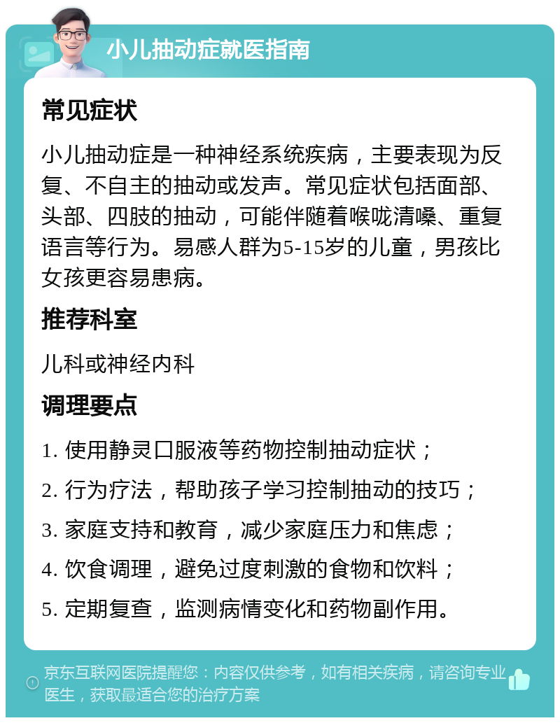 小儿抽动症就医指南 常见症状 小儿抽动症是一种神经系统疾病，主要表现为反复、不自主的抽动或发声。常见症状包括面部、头部、四肢的抽动，可能伴随着喉咙清嗓、重复语言等行为。易感人群为5-15岁的儿童，男孩比女孩更容易患病。 推荐科室 儿科或神经内科 调理要点 1. 使用静灵口服液等药物控制抽动症状； 2. 行为疗法，帮助孩子学习控制抽动的技巧； 3. 家庭支持和教育，减少家庭压力和焦虑； 4. 饮食调理，避免过度刺激的食物和饮料； 5. 定期复查，监测病情变化和药物副作用。