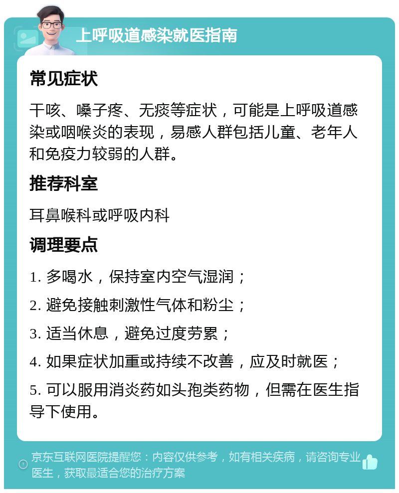 上呼吸道感染就医指南 常见症状 干咳、嗓子疼、无痰等症状，可能是上呼吸道感染或咽喉炎的表现，易感人群包括儿童、老年人和免疫力较弱的人群。 推荐科室 耳鼻喉科或呼吸内科 调理要点 1. 多喝水，保持室内空气湿润； 2. 避免接触刺激性气体和粉尘； 3. 适当休息，避免过度劳累； 4. 如果症状加重或持续不改善，应及时就医； 5. 可以服用消炎药如头孢类药物，但需在医生指导下使用。