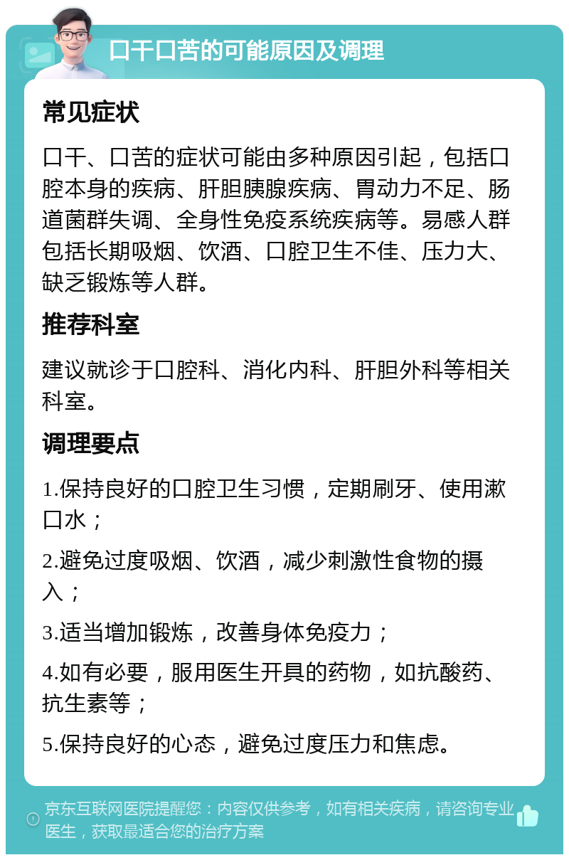 口干口苦的可能原因及调理 常见症状 口干、口苦的症状可能由多种原因引起，包括口腔本身的疾病、肝胆胰腺疾病、胃动力不足、肠道菌群失调、全身性免疫系统疾病等。易感人群包括长期吸烟、饮酒、口腔卫生不佳、压力大、缺乏锻炼等人群。 推荐科室 建议就诊于口腔科、消化内科、肝胆外科等相关科室。 调理要点 1.保持良好的口腔卫生习惯，定期刷牙、使用漱口水； 2.避免过度吸烟、饮酒，减少刺激性食物的摄入； 3.适当增加锻炼，改善身体免疫力； 4.如有必要，服用医生开具的药物，如抗酸药、抗生素等； 5.保持良好的心态，避免过度压力和焦虑。