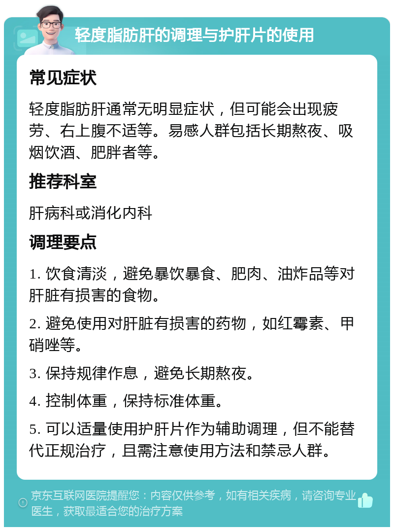 轻度脂肪肝的调理与护肝片的使用 常见症状 轻度脂肪肝通常无明显症状，但可能会出现疲劳、右上腹不适等。易感人群包括长期熬夜、吸烟饮酒、肥胖者等。 推荐科室 肝病科或消化内科 调理要点 1. 饮食清淡，避免暴饮暴食、肥肉、油炸品等对肝脏有损害的食物。 2. 避免使用对肝脏有损害的药物，如红霉素、甲硝唑等。 3. 保持规律作息，避免长期熬夜。 4. 控制体重，保持标准体重。 5. 可以适量使用护肝片作为辅助调理，但不能替代正规治疗，且需注意使用方法和禁忌人群。