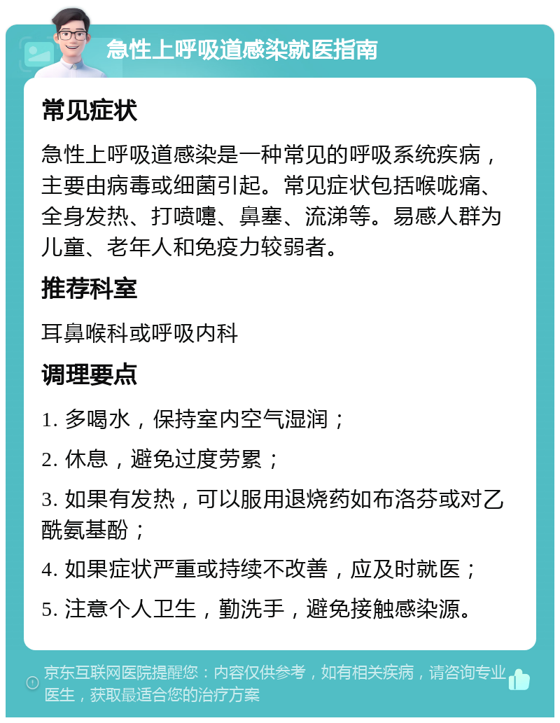 急性上呼吸道感染就医指南 常见症状 急性上呼吸道感染是一种常见的呼吸系统疾病，主要由病毒或细菌引起。常见症状包括喉咙痛、全身发热、打喷嚏、鼻塞、流涕等。易感人群为儿童、老年人和免疫力较弱者。 推荐科室 耳鼻喉科或呼吸内科 调理要点 1. 多喝水，保持室内空气湿润； 2. 休息，避免过度劳累； 3. 如果有发热，可以服用退烧药如布洛芬或对乙酰氨基酚； 4. 如果症状严重或持续不改善，应及时就医； 5. 注意个人卫生，勤洗手，避免接触感染源。