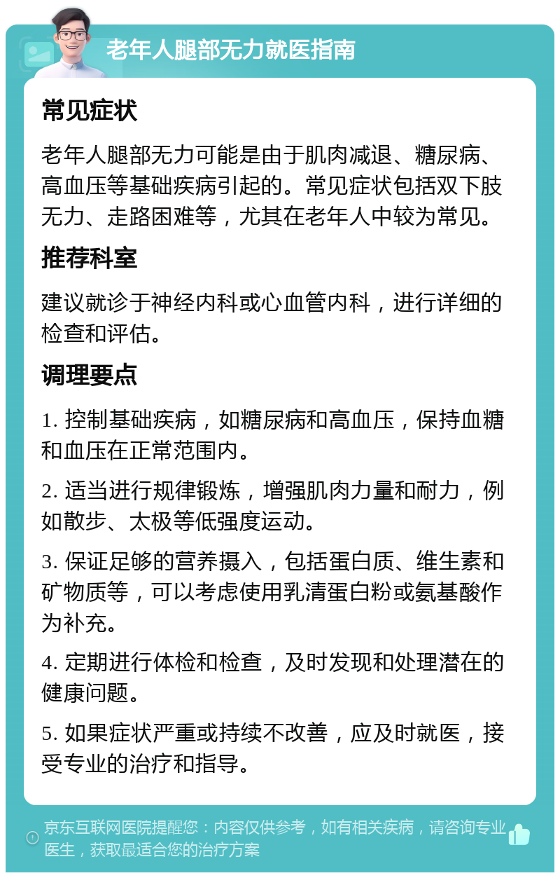 老年人腿部无力就医指南 常见症状 老年人腿部无力可能是由于肌肉减退、糖尿病、高血压等基础疾病引起的。常见症状包括双下肢无力、走路困难等，尤其在老年人中较为常见。 推荐科室 建议就诊于神经内科或心血管内科，进行详细的检查和评估。 调理要点 1. 控制基础疾病，如糖尿病和高血压，保持血糖和血压在正常范围内。 2. 适当进行规律锻炼，增强肌肉力量和耐力，例如散步、太极等低强度运动。 3. 保证足够的营养摄入，包括蛋白质、维生素和矿物质等，可以考虑使用乳清蛋白粉或氨基酸作为补充。 4. 定期进行体检和检查，及时发现和处理潜在的健康问题。 5. 如果症状严重或持续不改善，应及时就医，接受专业的治疗和指导。