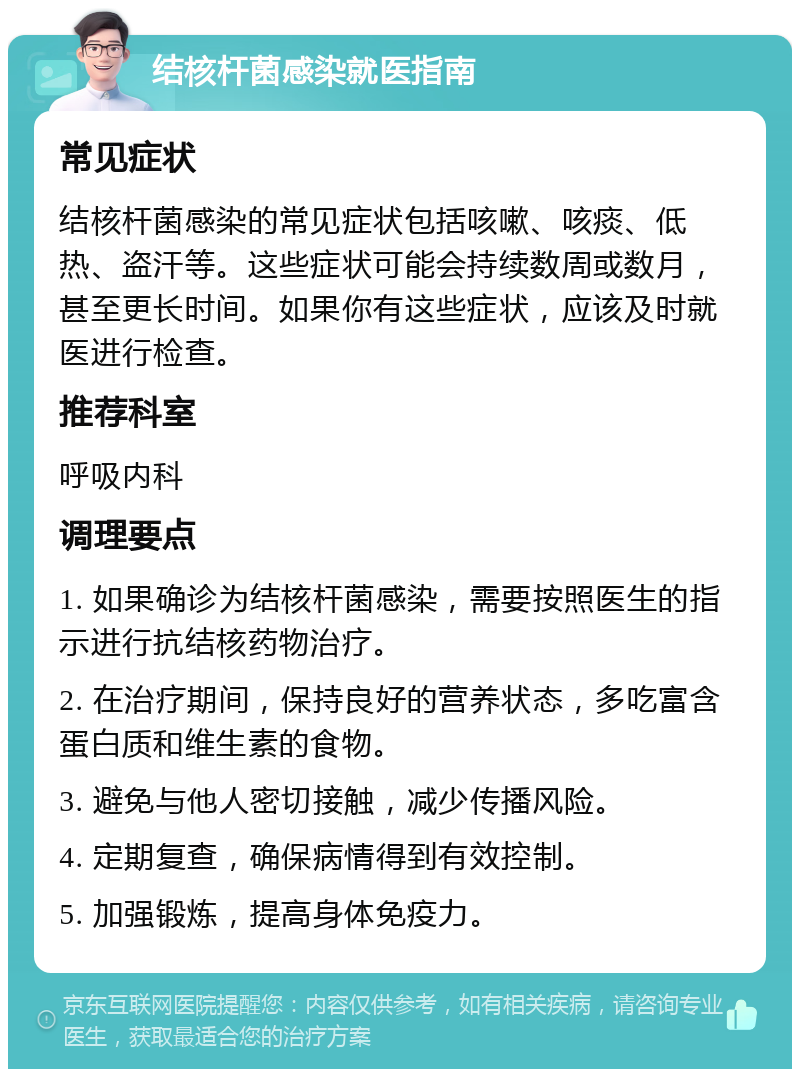 结核杆菌感染就医指南 常见症状 结核杆菌感染的常见症状包括咳嗽、咳痰、低热、盗汗等。这些症状可能会持续数周或数月，甚至更长时间。如果你有这些症状，应该及时就医进行检查。 推荐科室 呼吸内科 调理要点 1. 如果确诊为结核杆菌感染，需要按照医生的指示进行抗结核药物治疗。 2. 在治疗期间，保持良好的营养状态，多吃富含蛋白质和维生素的食物。 3. 避免与他人密切接触，减少传播风险。 4. 定期复查，确保病情得到有效控制。 5. 加强锻炼，提高身体免疫力。