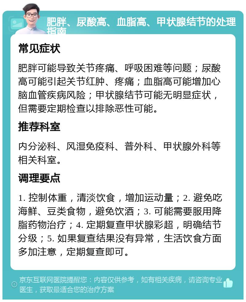 肥胖、尿酸高、血脂高、甲状腺结节的处理指南 常见症状 肥胖可能导致关节疼痛、呼吸困难等问题；尿酸高可能引起关节红肿、疼痛；血脂高可能增加心脑血管疾病风险；甲状腺结节可能无明显症状，但需要定期检查以排除恶性可能。 推荐科室 内分泌科、风湿免疫科、普外科、甲状腺外科等相关科室。 调理要点 1. 控制体重，清淡饮食，增加运动量；2. 避免吃海鲜、豆类食物，避免饮酒；3. 可能需要服用降脂药物治疗；4. 定期复查甲状腺彩超，明确结节分级；5. 如果复查结果没有异常，生活饮食方面多加注意，定期复查即可。