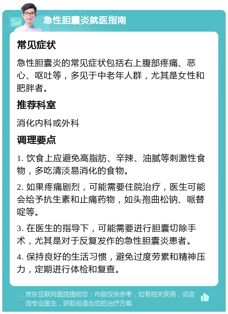 急性胆囊炎就医指南 常见症状 急性胆囊炎的常见症状包括右上腹部疼痛、恶心、呕吐等，多见于中老年人群，尤其是女性和肥胖者。 推荐科室 消化内科或外科 调理要点 1. 饮食上应避免高脂肪、辛辣、油腻等刺激性食物，多吃清淡易消化的食物。 2. 如果疼痛剧烈，可能需要住院治疗，医生可能会给予抗生素和止痛药物，如头孢曲松钠、哌替啶等。 3. 在医生的指导下，可能需要进行胆囊切除手术，尤其是对于反复发作的急性胆囊炎患者。 4. 保持良好的生活习惯，避免过度劳累和精神压力，定期进行体检和复查。