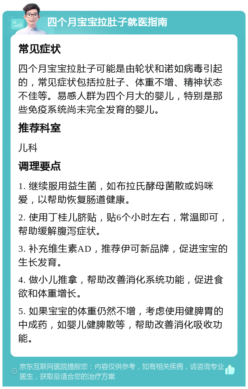 四个月宝宝拉肚子就医指南 常见症状 四个月宝宝拉肚子可能是由轮状和诺如病毒引起的，常见症状包括拉肚子、体重不增、精神状态不佳等。易感人群为四个月大的婴儿，特别是那些免疫系统尚未完全发育的婴儿。 推荐科室 儿科 调理要点 1. 继续服用益生菌，如布拉氏酵母菌散或妈咪爱，以帮助恢复肠道健康。 2. 使用丁桂儿脐贴，贴6个小时左右，常温即可，帮助缓解腹泻症状。 3. 补充维生素AD，推荐伊可新品牌，促进宝宝的生长发育。 4. 做小儿推拿，帮助改善消化系统功能，促进食欲和体重增长。 5. 如果宝宝的体重仍然不增，考虑使用健脾胃的中成药，如婴儿健脾散等，帮助改善消化吸收功能。