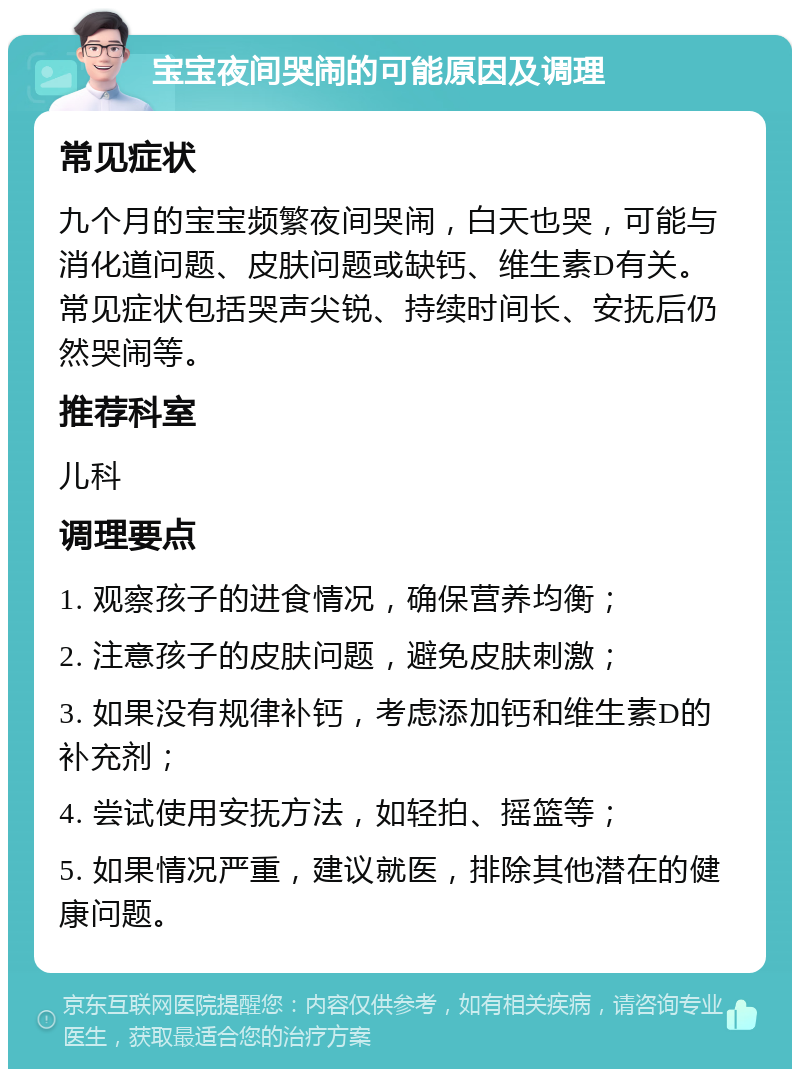 宝宝夜间哭闹的可能原因及调理 常见症状 九个月的宝宝频繁夜间哭闹，白天也哭，可能与消化道问题、皮肤问题或缺钙、维生素D有关。常见症状包括哭声尖锐、持续时间长、安抚后仍然哭闹等。 推荐科室 儿科 调理要点 1. 观察孩子的进食情况，确保营养均衡； 2. 注意孩子的皮肤问题，避免皮肤刺激； 3. 如果没有规律补钙，考虑添加钙和维生素D的补充剂； 4. 尝试使用安抚方法，如轻拍、摇篮等； 5. 如果情况严重，建议就医，排除其他潜在的健康问题。