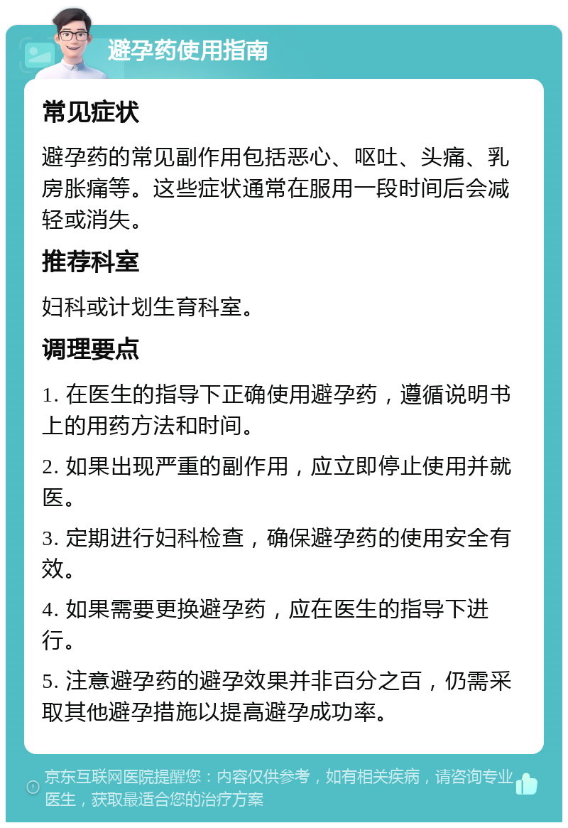 避孕药使用指南 常见症状 避孕药的常见副作用包括恶心、呕吐、头痛、乳房胀痛等。这些症状通常在服用一段时间后会减轻或消失。 推荐科室 妇科或计划生育科室。 调理要点 1. 在医生的指导下正确使用避孕药，遵循说明书上的用药方法和时间。 2. 如果出现严重的副作用，应立即停止使用并就医。 3. 定期进行妇科检查，确保避孕药的使用安全有效。 4. 如果需要更换避孕药，应在医生的指导下进行。 5. 注意避孕药的避孕效果并非百分之百，仍需采取其他避孕措施以提高避孕成功率。