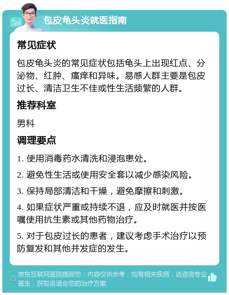 包皮龟头炎就医指南 常见症状 包皮龟头炎的常见症状包括龟头上出现红点、分泌物、红肿、瘙痒和异味。易感人群主要是包皮过长、清洁卫生不佳或性生活频繁的人群。 推荐科室 男科 调理要点 1. 使用消毒药水清洗和浸泡患处。 2. 避免性生活或使用安全套以减少感染风险。 3. 保持局部清洁和干燥，避免摩擦和刺激。 4. 如果症状严重或持续不退，应及时就医并按医嘱使用抗生素或其他药物治疗。 5. 对于包皮过长的患者，建议考虑手术治疗以预防复发和其他并发症的发生。