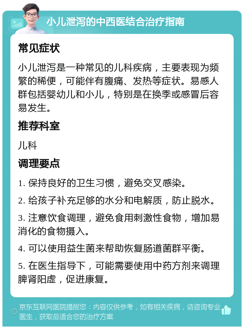 小儿泄泻的中西医结合治疗指南 常见症状 小儿泄泻是一种常见的儿科疾病，主要表现为频繁的稀便，可能伴有腹痛、发热等症状。易感人群包括婴幼儿和小儿，特别是在换季或感冒后容易发生。 推荐科室 儿科 调理要点 1. 保持良好的卫生习惯，避免交叉感染。 2. 给孩子补充足够的水分和电解质，防止脱水。 3. 注意饮食调理，避免食用刺激性食物，增加易消化的食物摄入。 4. 可以使用益生菌来帮助恢复肠道菌群平衡。 5. 在医生指导下，可能需要使用中药方剂来调理脾肾阳虚，促进康复。