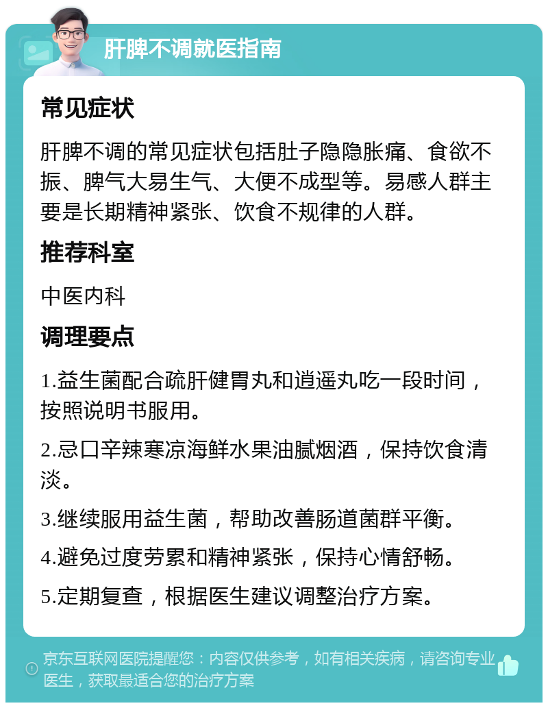 肝脾不调就医指南 常见症状 肝脾不调的常见症状包括肚子隐隐胀痛、食欲不振、脾气大易生气、大便不成型等。易感人群主要是长期精神紧张、饮食不规律的人群。 推荐科室 中医内科 调理要点 1.益生菌配合疏肝健胃丸和逍遥丸吃一段时间，按照说明书服用。 2.忌口辛辣寒凉海鲜水果油腻烟酒，保持饮食清淡。 3.继续服用益生菌，帮助改善肠道菌群平衡。 4.避免过度劳累和精神紧张，保持心情舒畅。 5.定期复查，根据医生建议调整治疗方案。