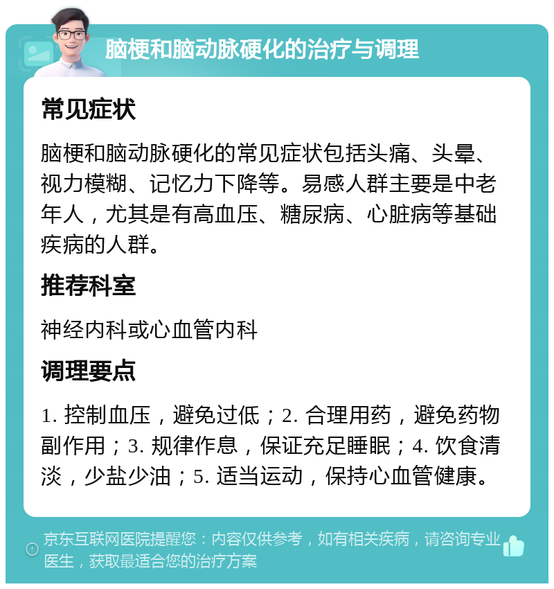 脑梗和脑动脉硬化的治疗与调理 常见症状 脑梗和脑动脉硬化的常见症状包括头痛、头晕、视力模糊、记忆力下降等。易感人群主要是中老年人，尤其是有高血压、糖尿病、心脏病等基础疾病的人群。 推荐科室 神经内科或心血管内科 调理要点 1. 控制血压，避免过低；2. 合理用药，避免药物副作用；3. 规律作息，保证充足睡眠；4. 饮食清淡，少盐少油；5. 适当运动，保持心血管健康。