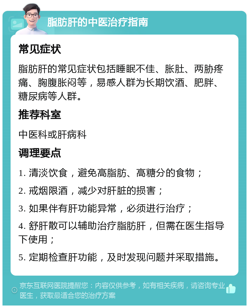 脂肪肝的中医治疗指南 常见症状 脂肪肝的常见症状包括睡眠不佳、胀肚、两胁疼痛、胸腹胀闷等，易感人群为长期饮酒、肥胖、糖尿病等人群。 推荐科室 中医科或肝病科 调理要点 1. 清淡饮食，避免高脂肪、高糖分的食物； 2. 戒烟限酒，减少对肝脏的损害； 3. 如果伴有肝功能异常，必须进行治疗； 4. 舒肝散可以辅助治疗脂肪肝，但需在医生指导下使用； 5. 定期检查肝功能，及时发现问题并采取措施。