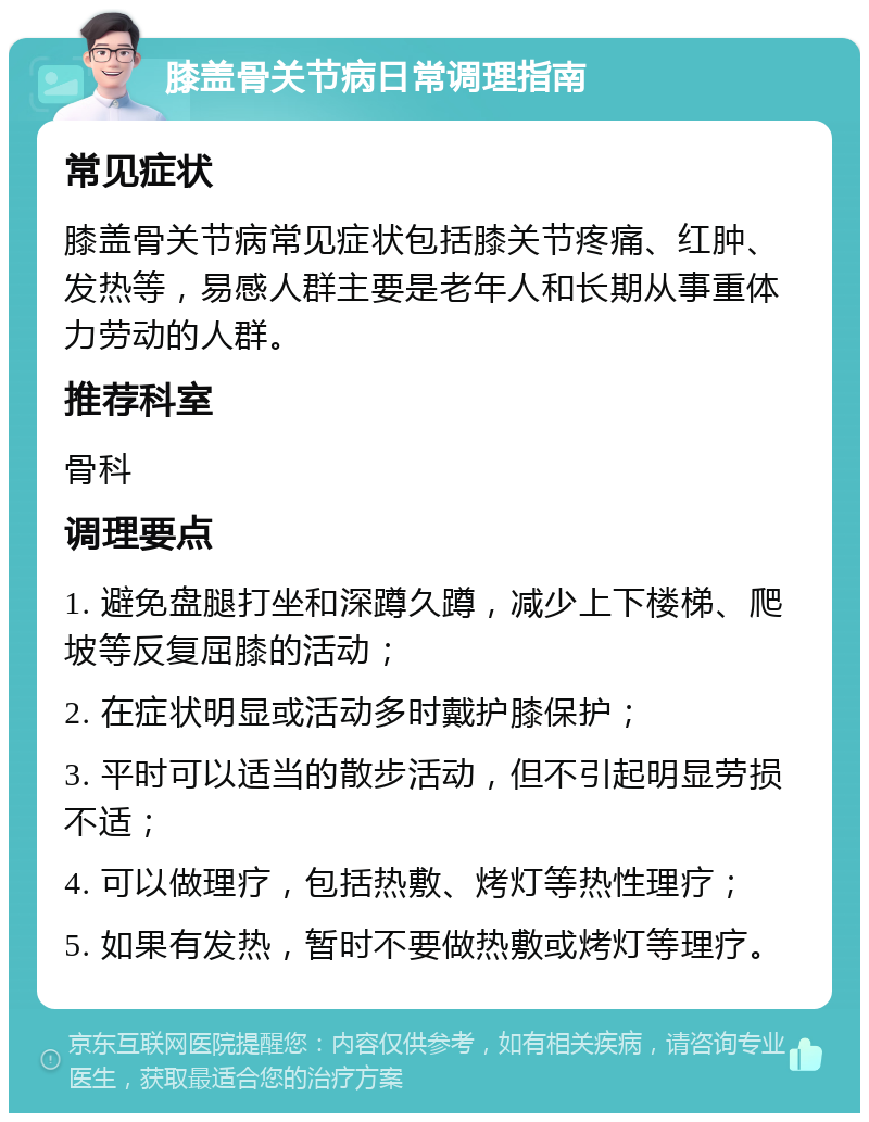 膝盖骨关节病日常调理指南 常见症状 膝盖骨关节病常见症状包括膝关节疼痛、红肿、发热等，易感人群主要是老年人和长期从事重体力劳动的人群。 推荐科室 骨科 调理要点 1. 避免盘腿打坐和深蹲久蹲，减少上下楼梯、爬坡等反复屈膝的活动； 2. 在症状明显或活动多时戴护膝保护； 3. 平时可以适当的散步活动，但不引起明显劳损不适； 4. 可以做理疗，包括热敷、烤灯等热性理疗； 5. 如果有发热，暂时不要做热敷或烤灯等理疗。