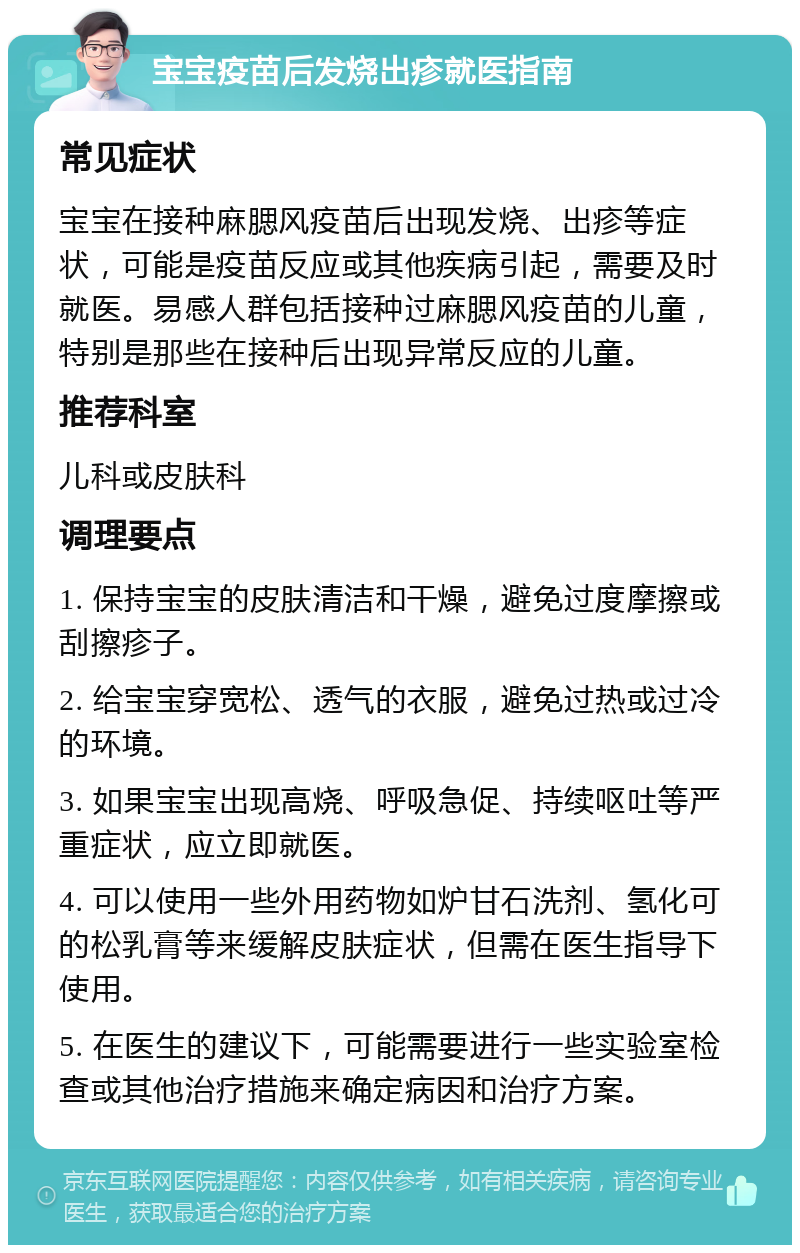 宝宝疫苗后发烧出疹就医指南 常见症状 宝宝在接种麻腮风疫苗后出现发烧、出疹等症状，可能是疫苗反应或其他疾病引起，需要及时就医。易感人群包括接种过麻腮风疫苗的儿童，特别是那些在接种后出现异常反应的儿童。 推荐科室 儿科或皮肤科 调理要点 1. 保持宝宝的皮肤清洁和干燥，避免过度摩擦或刮擦疹子。 2. 给宝宝穿宽松、透气的衣服，避免过热或过冷的环境。 3. 如果宝宝出现高烧、呼吸急促、持续呕吐等严重症状，应立即就医。 4. 可以使用一些外用药物如炉甘石洗剂、氢化可的松乳膏等来缓解皮肤症状，但需在医生指导下使用。 5. 在医生的建议下，可能需要进行一些实验室检查或其他治疗措施来确定病因和治疗方案。