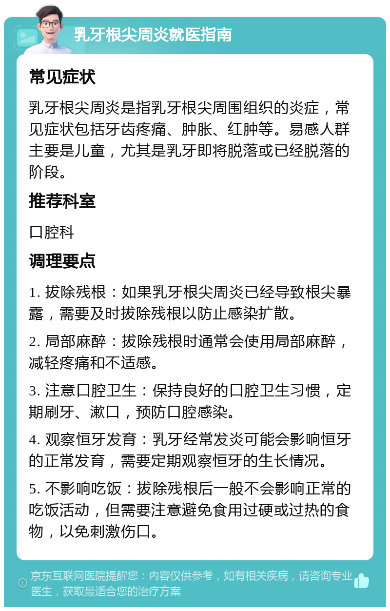 乳牙根尖周炎就医指南 常见症状 乳牙根尖周炎是指乳牙根尖周围组织的炎症，常见症状包括牙齿疼痛、肿胀、红肿等。易感人群主要是儿童，尤其是乳牙即将脱落或已经脱落的阶段。 推荐科室 口腔科 调理要点 1. 拔除残根：如果乳牙根尖周炎已经导致根尖暴露，需要及时拔除残根以防止感染扩散。 2. 局部麻醉：拔除残根时通常会使用局部麻醉，减轻疼痛和不适感。 3. 注意口腔卫生：保持良好的口腔卫生习惯，定期刷牙、漱口，预防口腔感染。 4. 观察恒牙发育：乳牙经常发炎可能会影响恒牙的正常发育，需要定期观察恒牙的生长情况。 5. 不影响吃饭：拔除残根后一般不会影响正常的吃饭活动，但需要注意避免食用过硬或过热的食物，以免刺激伤口。