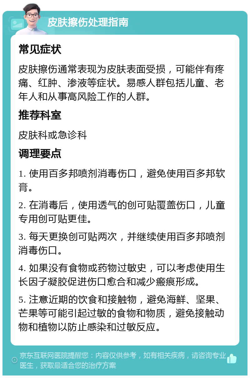 皮肤擦伤处理指南 常见症状 皮肤擦伤通常表现为皮肤表面受损，可能伴有疼痛、红肿、渗液等症状。易感人群包括儿童、老年人和从事高风险工作的人群。 推荐科室 皮肤科或急诊科 调理要点 1. 使用百多邦喷剂消毒伤口，避免使用百多邦软膏。 2. 在消毒后，使用透气的创可贴覆盖伤口，儿童专用创可贴更佳。 3. 每天更换创可贴两次，并继续使用百多邦喷剂消毒伤口。 4. 如果没有食物或药物过敏史，可以考虑使用生长因子凝胶促进伤口愈合和减少瘢痕形成。 5. 注意近期的饮食和接触物，避免海鲜、坚果、芒果等可能引起过敏的食物和物质，避免接触动物和植物以防止感染和过敏反应。