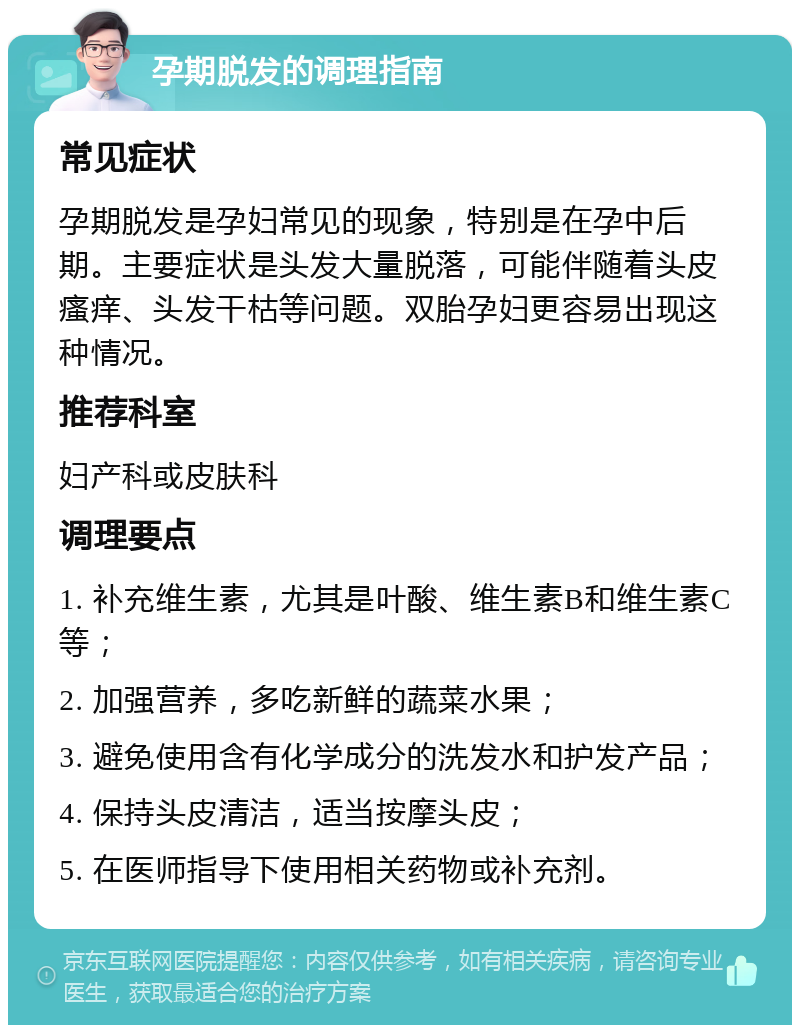 孕期脱发的调理指南 常见症状 孕期脱发是孕妇常见的现象，特别是在孕中后期。主要症状是头发大量脱落，可能伴随着头皮瘙痒、头发干枯等问题。双胎孕妇更容易出现这种情况。 推荐科室 妇产科或皮肤科 调理要点 1. 补充维生素，尤其是叶酸、维生素B和维生素C等； 2. 加强营养，多吃新鲜的蔬菜水果； 3. 避免使用含有化学成分的洗发水和护发产品； 4. 保持头皮清洁，适当按摩头皮； 5. 在医师指导下使用相关药物或补充剂。