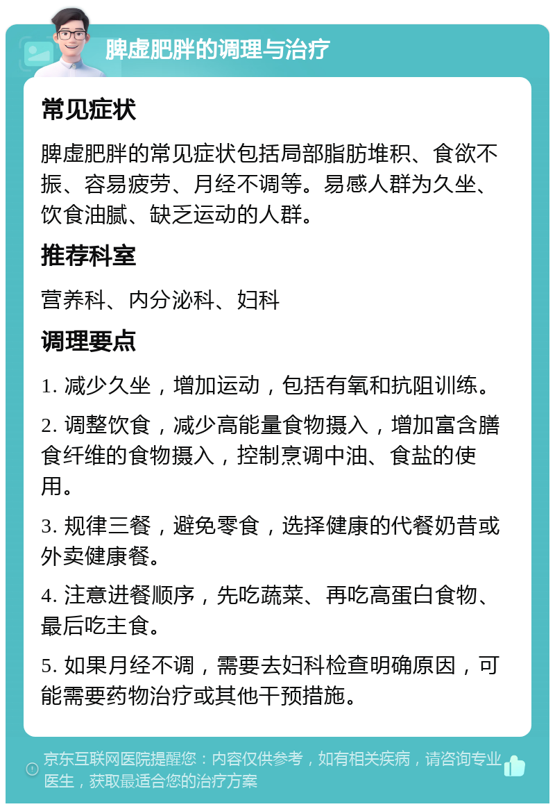 脾虚肥胖的调理与治疗 常见症状 脾虚肥胖的常见症状包括局部脂肪堆积、食欲不振、容易疲劳、月经不调等。易感人群为久坐、饮食油腻、缺乏运动的人群。 推荐科室 营养科、内分泌科、妇科 调理要点 1. 减少久坐，增加运动，包括有氧和抗阻训练。 2. 调整饮食，减少高能量食物摄入，增加富含膳食纤维的食物摄入，控制烹调中油、食盐的使用。 3. 规律三餐，避免零食，选择健康的代餐奶昔或外卖健康餐。 4. 注意进餐顺序，先吃蔬菜、再吃高蛋白食物、最后吃主食。 5. 如果月经不调，需要去妇科检查明确原因，可能需要药物治疗或其他干预措施。