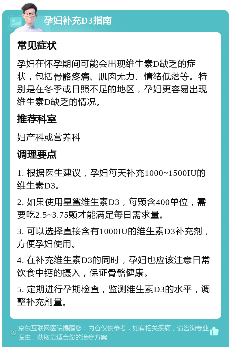 孕妇补充D3指南 常见症状 孕妇在怀孕期间可能会出现维生素D缺乏的症状，包括骨骼疼痛、肌肉无力、情绪低落等。特别是在冬季或日照不足的地区，孕妇更容易出现维生素D缺乏的情况。 推荐科室 妇产科或营养科 调理要点 1. 根据医生建议，孕妇每天补充1000~1500IU的维生素D3。 2. 如果使用星鲨维生素D3，每颗含400单位，需要吃2.5~3.75颗才能满足每日需求量。 3. 可以选择直接含有1000IU的维生素D3补充剂，方便孕妇使用。 4. 在补充维生素D3的同时，孕妇也应该注意日常饮食中钙的摄入，保证骨骼健康。 5. 定期进行孕期检查，监测维生素D3的水平，调整补充剂量。