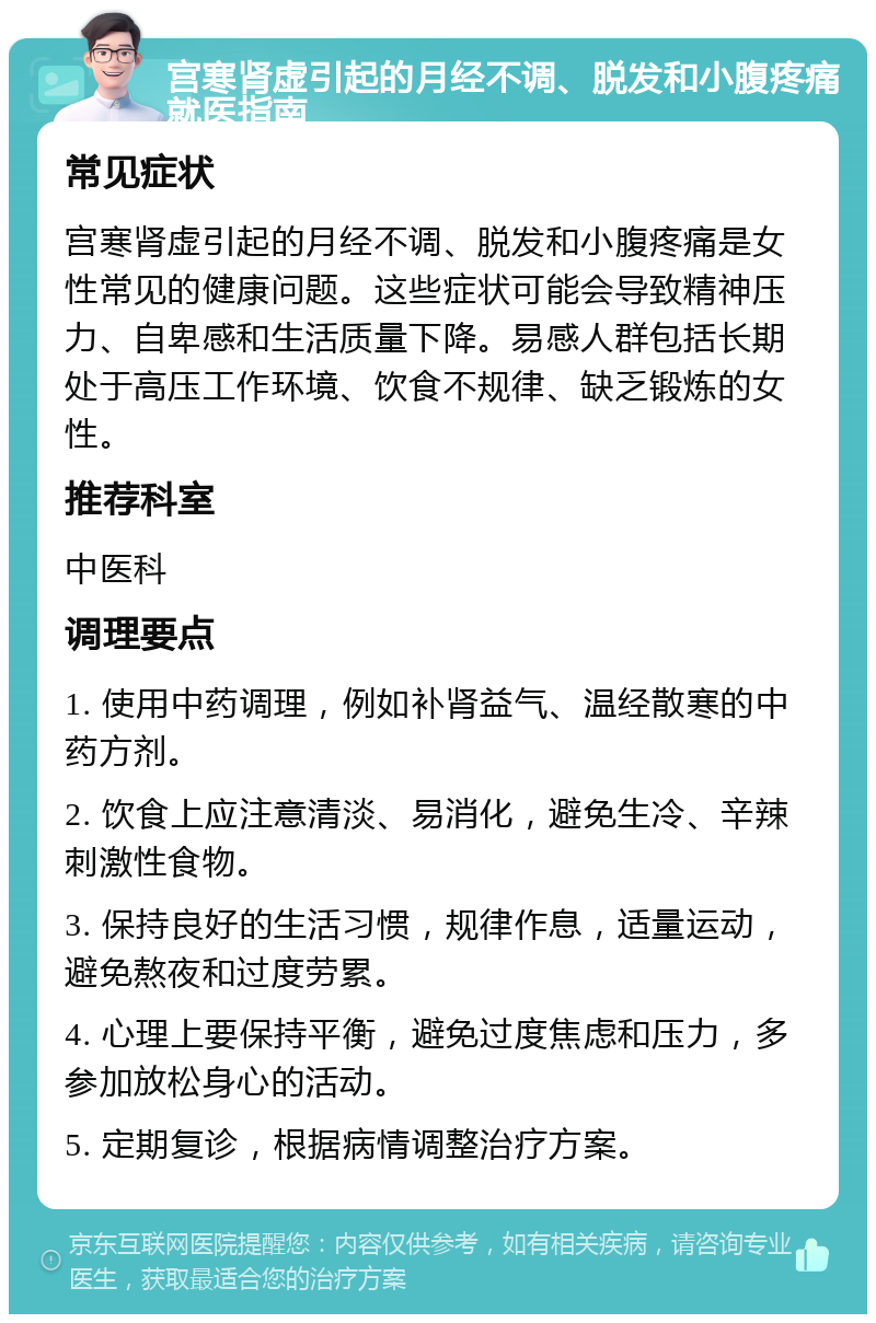 宫寒肾虚引起的月经不调、脱发和小腹疼痛就医指南 常见症状 宫寒肾虚引起的月经不调、脱发和小腹疼痛是女性常见的健康问题。这些症状可能会导致精神压力、自卑感和生活质量下降。易感人群包括长期处于高压工作环境、饮食不规律、缺乏锻炼的女性。 推荐科室 中医科 调理要点 1. 使用中药调理，例如补肾益气、温经散寒的中药方剂。 2. 饮食上应注意清淡、易消化，避免生冷、辛辣刺激性食物。 3. 保持良好的生活习惯，规律作息，适量运动，避免熬夜和过度劳累。 4. 心理上要保持平衡，避免过度焦虑和压力，多参加放松身心的活动。 5. 定期复诊，根据病情调整治疗方案。